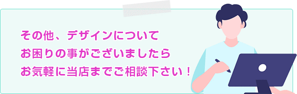 その他、デザインについてお困りの事がございましたらお気軽に当店までご相談下さい！