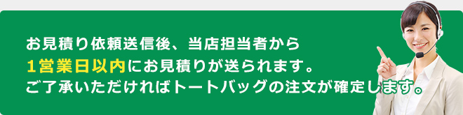 お見積り依頼送信後、当店担当者から1営業日以内にお見積りが送られます。ご了承いただければトートバッグの注文が確定します。